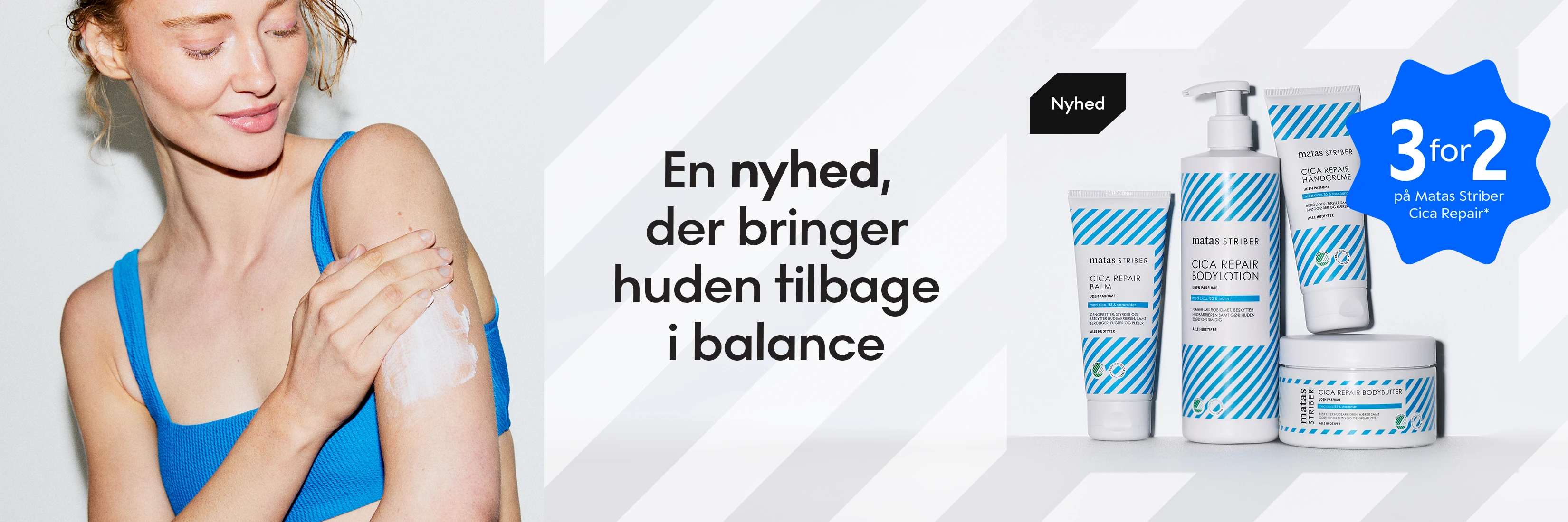 En nyhed, der bringer huden tilbage i balance. Matas Striber Cica Repair. Få 3 for 2 på Matas Striber Cica Repair*. Viser en person, der smører creme på armen.