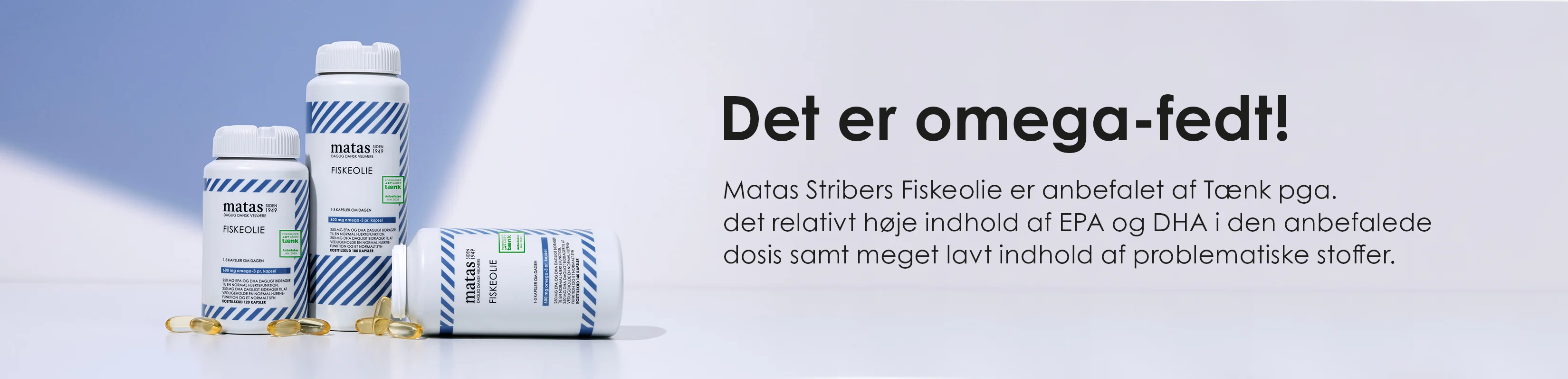 Her ses Matas Striber Fiskeolie. Teksten på billedet er: "Det er omega-fedt!". Matas Stribers Fiskeolie er anbefalet af Tænk pga. det relativt høje indhold af EPA og DHA i den anbefalede dosis samt meget lavt indhold af problematiske stoffer.