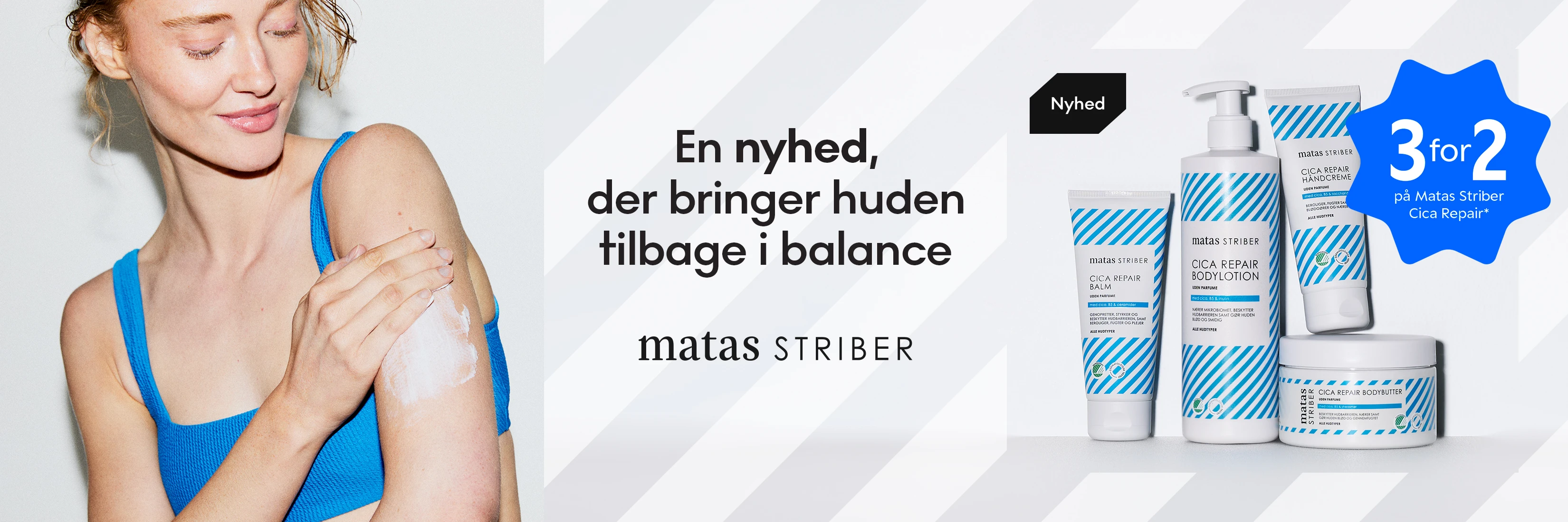 En nyhed, der bringer huden tilbage i balance. Matas Striber Cica Repair. Få 3 for 2 på Matas Striber Cica Repair*. Viser en person, der smører creme på armen.