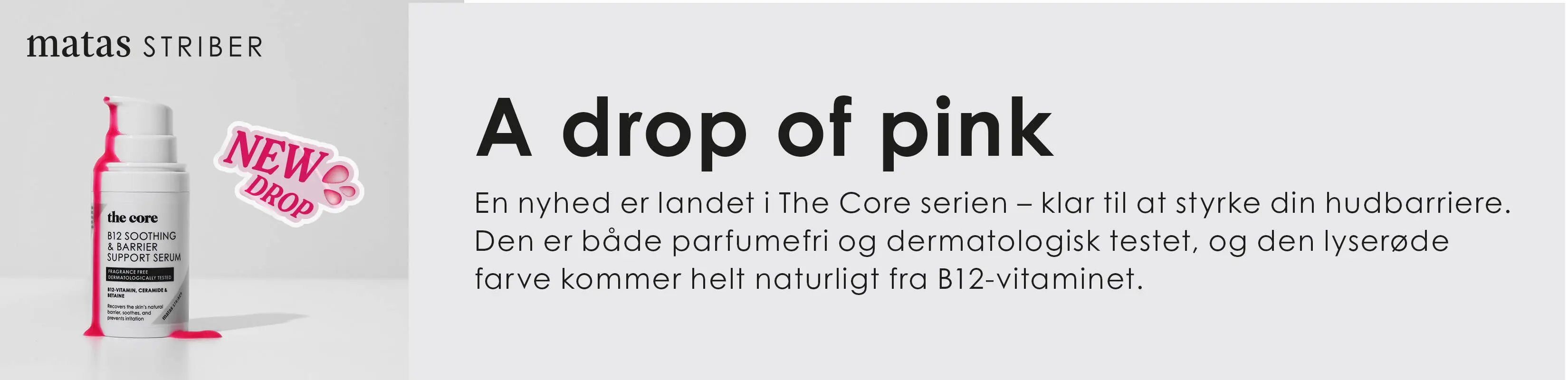 Reklamebanner fra Matas Striber med teksten “A drop of pink”. Til venstre ses et hvidt serumprodukt fra serien “The Core” med lyserøde detaljer og en lille klat pink serum ved siden af flasken. Ved produktet står et mærke med teksten “New Drop”. Til højre forklarer teksten, at serumet styrker hudbarrieren, er parfumefrit og dermatologisk testet, og at den lyserøde farve kommer naturligt fra B12-vitamin. Banneret har et rent og moderne udtryk i lyse grå og pink nuancer.