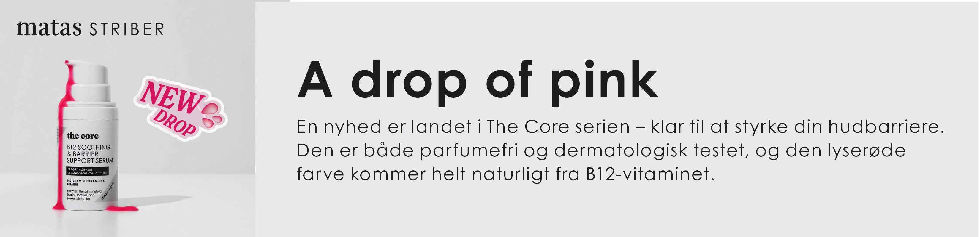 Reklamebanner fra Matas Striber med teksten “A drop of pink”. Til venstre ses et hvidt serumprodukt fra serien “The Core” med lyserøde detaljer og en lille klat pink serum ved siden af flasken. Ved produktet står et mærke med teksten “New Drop”. Til højre forklarer teksten, at serumet styrker hudbarrieren, er parfumefrit og dermatologisk testet, og at den lyserøde farve kommer naturligt fra B12-vitamin. Banneret har et rent og moderne udtryk i lyse grå og pink nuancer.