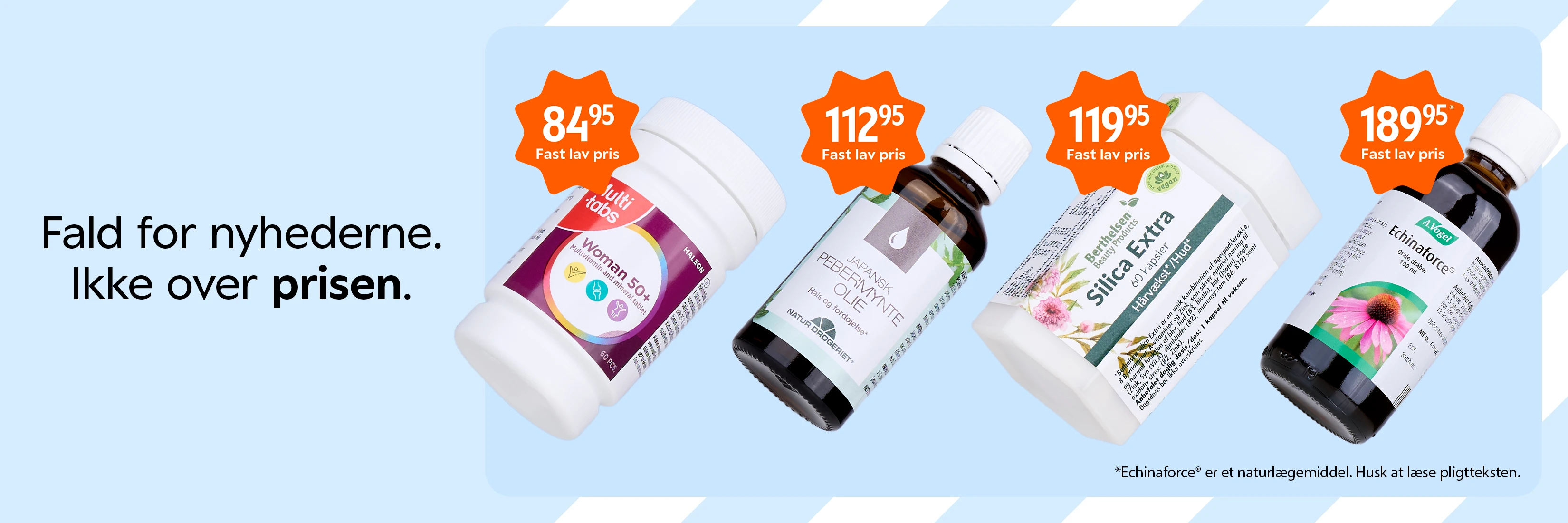 Fald for nyhederne. Ikke over prisen. Annonce med faste lave priser på Multitabs Woman 50+ (84,95 kr.), Japansk Pebermynte Olie (112,95 kr.), Berthelsen Silica Extra Hårvækst/Hud (119,95 kr.) og A.Vogel Echinaforce orale dråber (189,95 kr.). Bemærk: Echinaforce er et naturlægemiddel. Husk at læse pligtteksten.