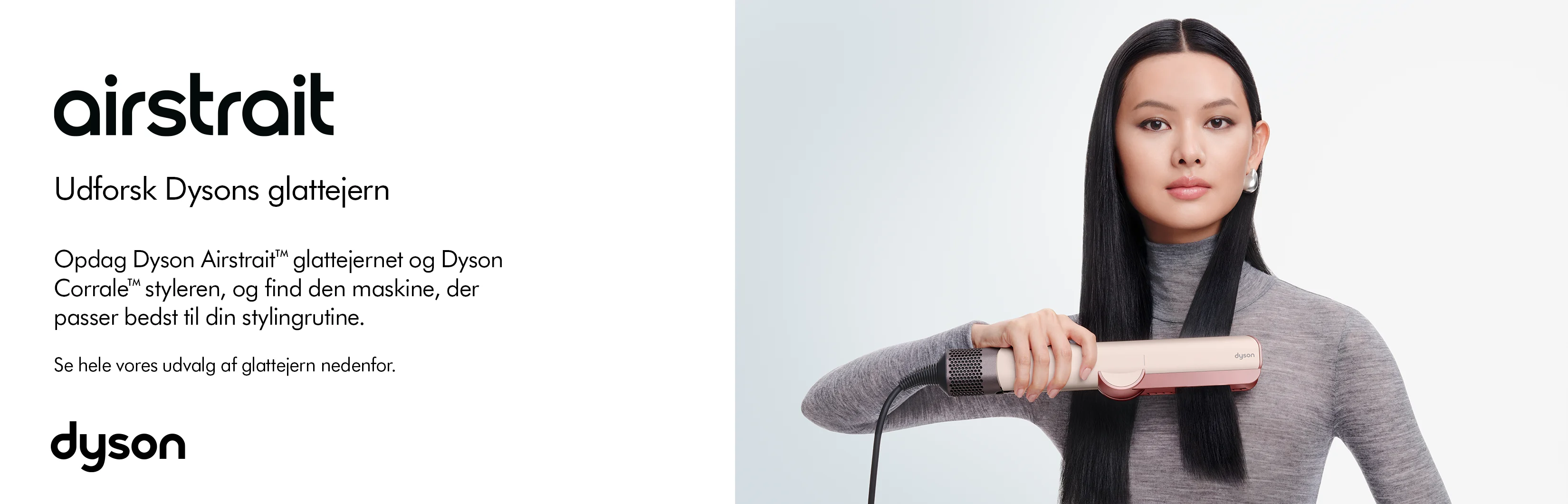 Her ses et kampagnebillede for Dyson Airstrait. Til højre ses en person med langt, glat hår, som anvender den lyserøde Airstrait-styler på håret. Til venstre står budskabet “Udforsk Dysons glattejern”, og teksten fremhæver både Dyson Airstrait og Dyson Corrale som muligheder til forskellige stylingrutiner. Det minimalistiske design afsluttes med det sorte Dyson-logo nederst.