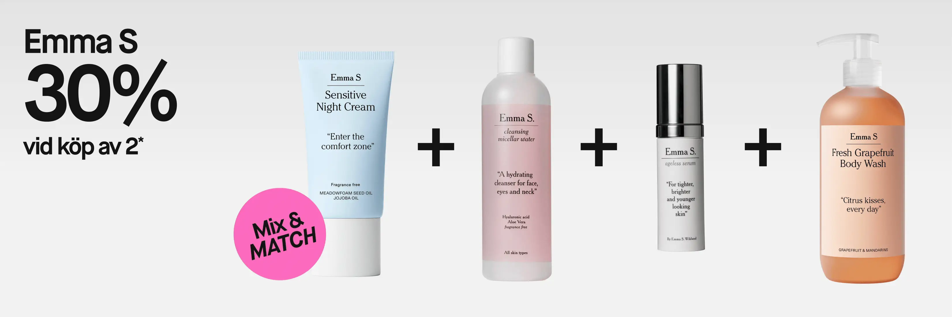 Emma S. 30% vid köp av 2*. Mix & MATCH med Sensitive Night Cream, ”Enter the comfort zone”, fragrance free, Meadowfoam Seed Oil och Jojoba Oil; Cleansing Micellar Water, ”A hydrating cleanser for face, eyes and neck”, Hyaluronic acid, Aloe Vera, fragrance free, all skin types; Ageless Serum, ”For tighter, brighter and younger looking skin”; samt Fresh Grapefruit Body Wash, ”Citrus kisses, every day”, Grapefruit & Mandarins.