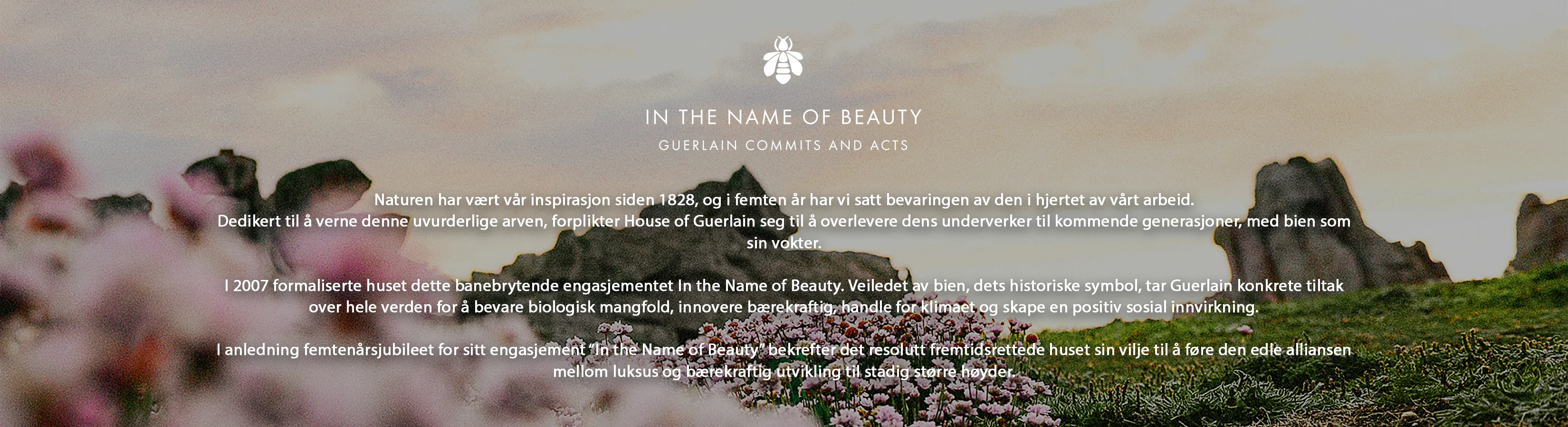 Naturen har vært vår inspirasjon siden 1828. House of Guerlain forplikter seg til å bevare denne arven og videreføre den til fremtidige generasjoner. Bien er vår vokter.