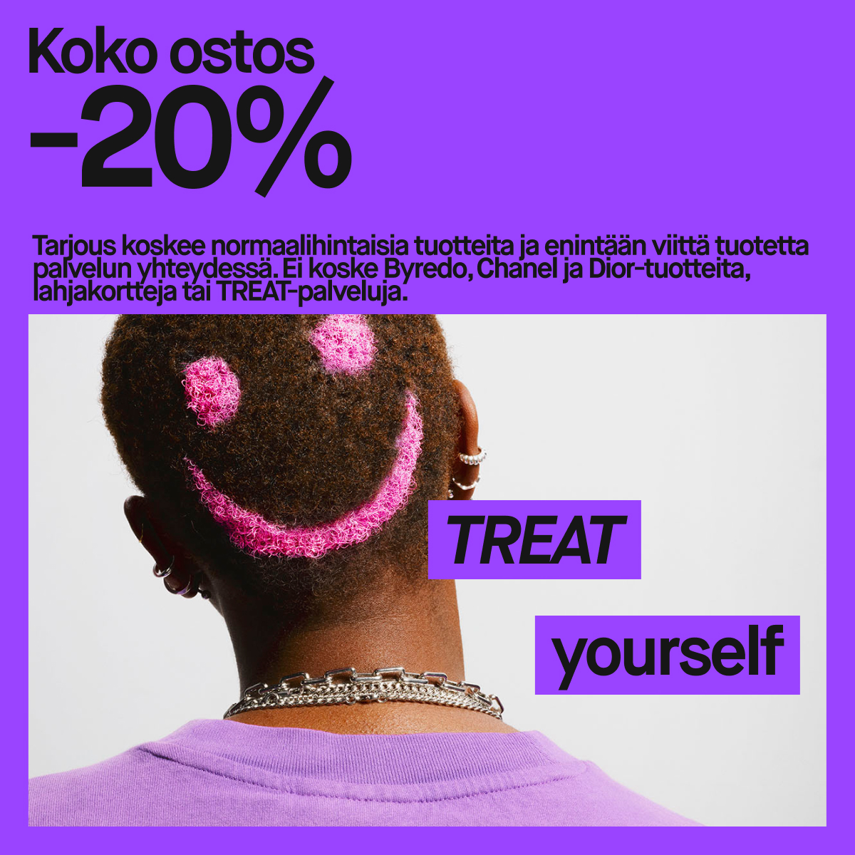 Kuva henkilöstä, jonka pään takaosaan on maalattu pinkki hymyilevä naama. Kuvan teksti sanoo: "Koko ostos -20%. Tarjous koskee normaalihintaisia tuotteita ja enintään viittä tuotetta palvelun yhteydessä. Ei koske Byredo, Chanel ja Dior-tuotteita, lahjakortteja tai TREAT-palveluja." Alareunassa lukee "TREAT yourself" suurilla kirjaimilla. Tausta on violetti.