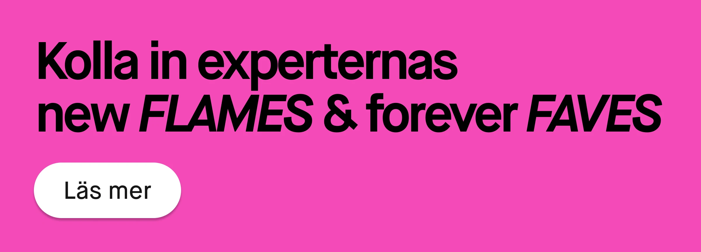 Rosa banner med svart text som lyder ”Kolla in experternas new FLAMES & forever FAVES” samt vit rund knapp med texten ”Läs mer”.