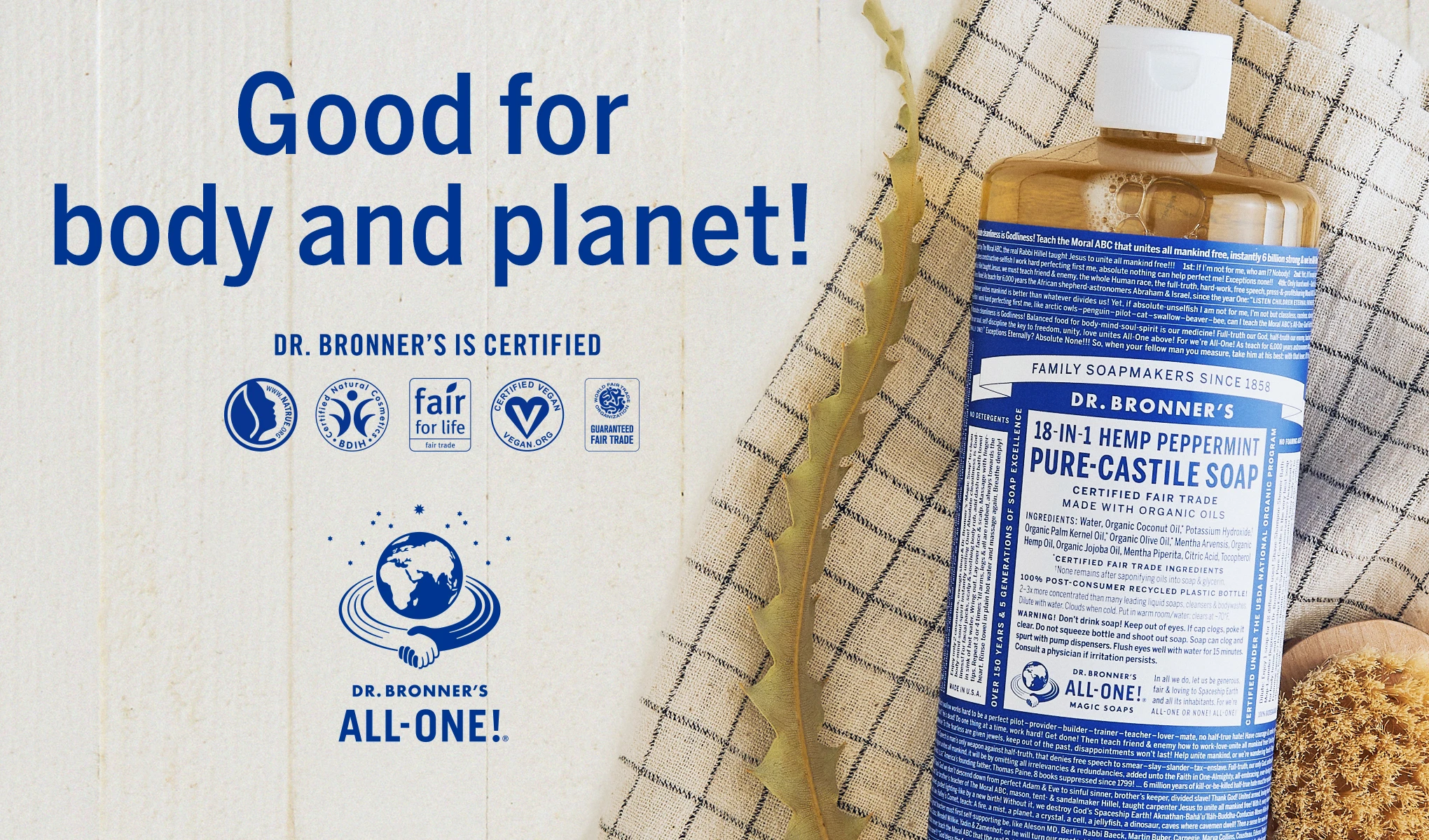Pullo Dr Bronner's 18-in-1 Hemp Peppermint Pure-Castile Soap -saippuaa, joka on asetettu ruudulliselle pyyhkeelle. Pullon vasemmalla puolella on teksti ”Hyvä keholle ja planeetalle!”. ja sen alapuolella teksti ”Dr Bronner's is certified”, jota seuraa useita sertifiointisymboleja. Vasemmassa alareunassa on maapallon kuva ja teksti ”Dr Bronner's All-One!”. Tausta on vaalea ja neutraali.