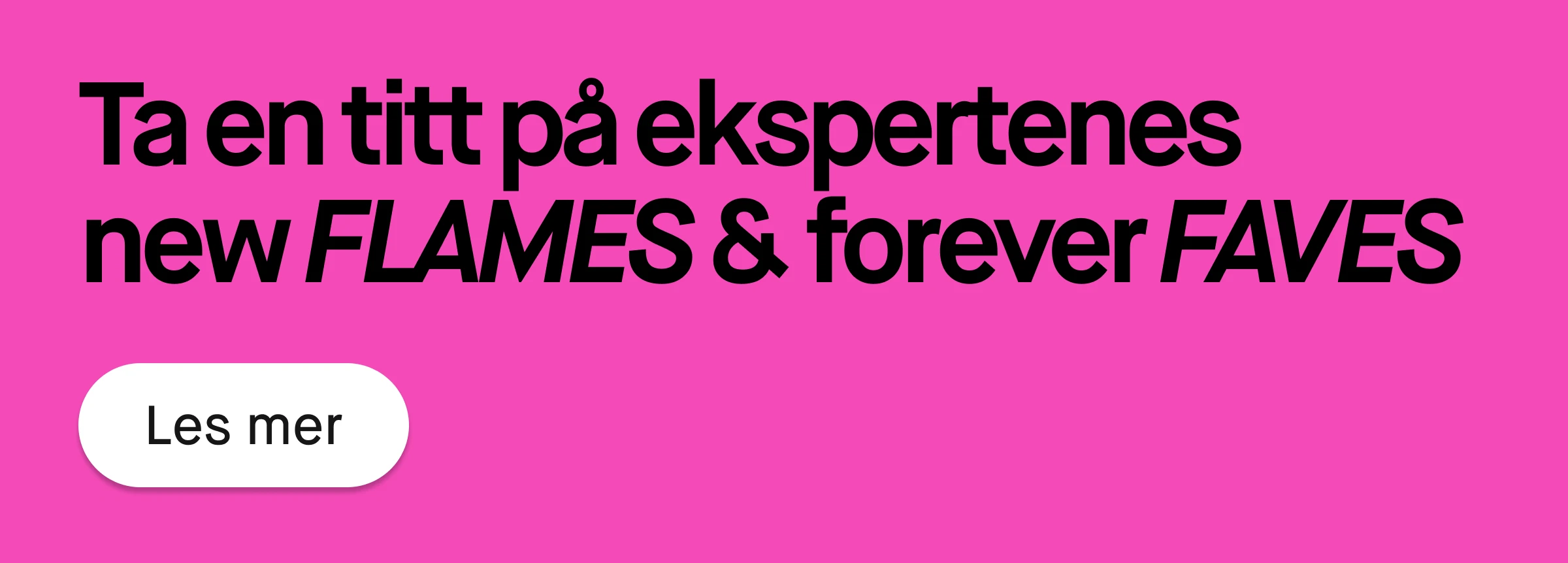 Rosa banner med svart tekst som lyder «Kolla inn ekspertenes new FLAMES & forever FAVES» samt hvit rund knapp med teksten «Les mer».