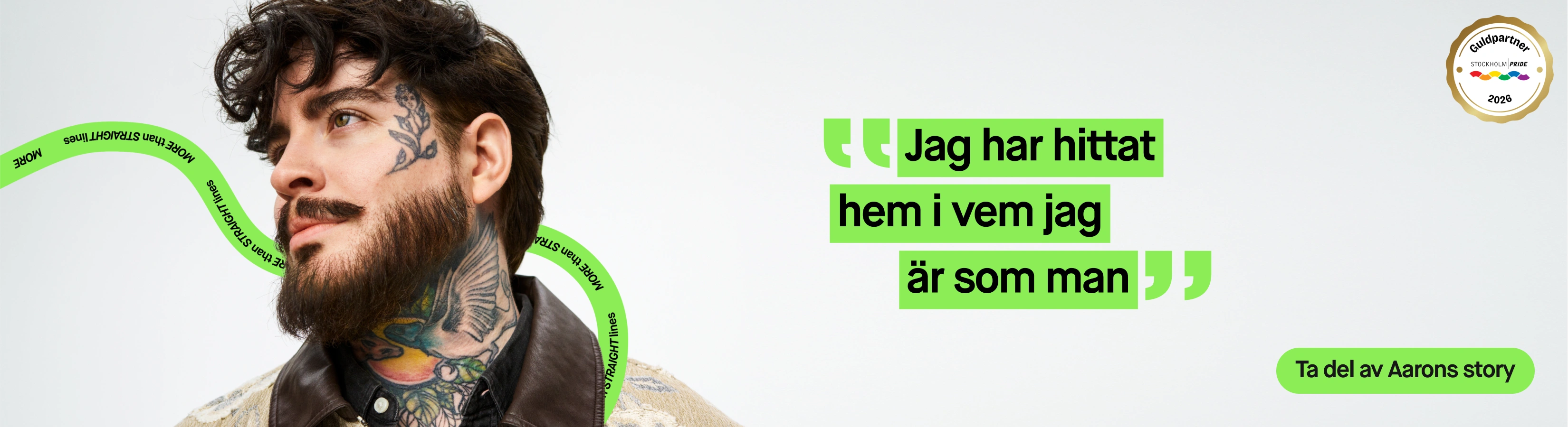 Porträtt av en person med skägg och synliga tatueringar i ansikte och på halsen, klädd i mörk skjorta och mönstrad jacka mot ljusgrå bakgrund. Texten ”Jag har hittat hem i vem jag är som man”, knappen ”Ta del av Aarons story”, ”MORE than STRAIGHT lines” samt märket ”Guldpartner Stockholm Pride 2026” visas i bilden.