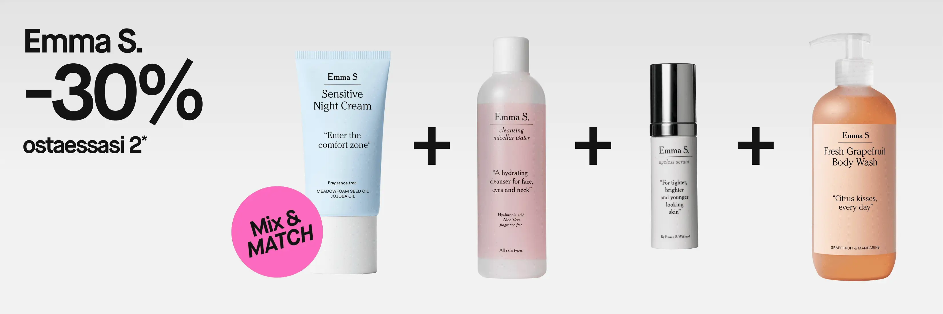 Emma S. -30% ostaessasi 2*. Mix & MATCH, mukana Sensitive Night Cream, ”Enter the comfort zone”, fragrance free, Meadowfoam Seed Oil ja Jojoba Oil; Cleansing Micellar Water, ”A hydrating cleanser for face, eyes and neck”, Hyaluronic acid, Aloe Vera, fragrance free, all skin types; Ageless Serum, ”For tighter, brighter and younger looking skin”; sekä Fresh Grapefruit Body Wash, ”Citrus kisses, every day”, Grapefruit & Mandarins.